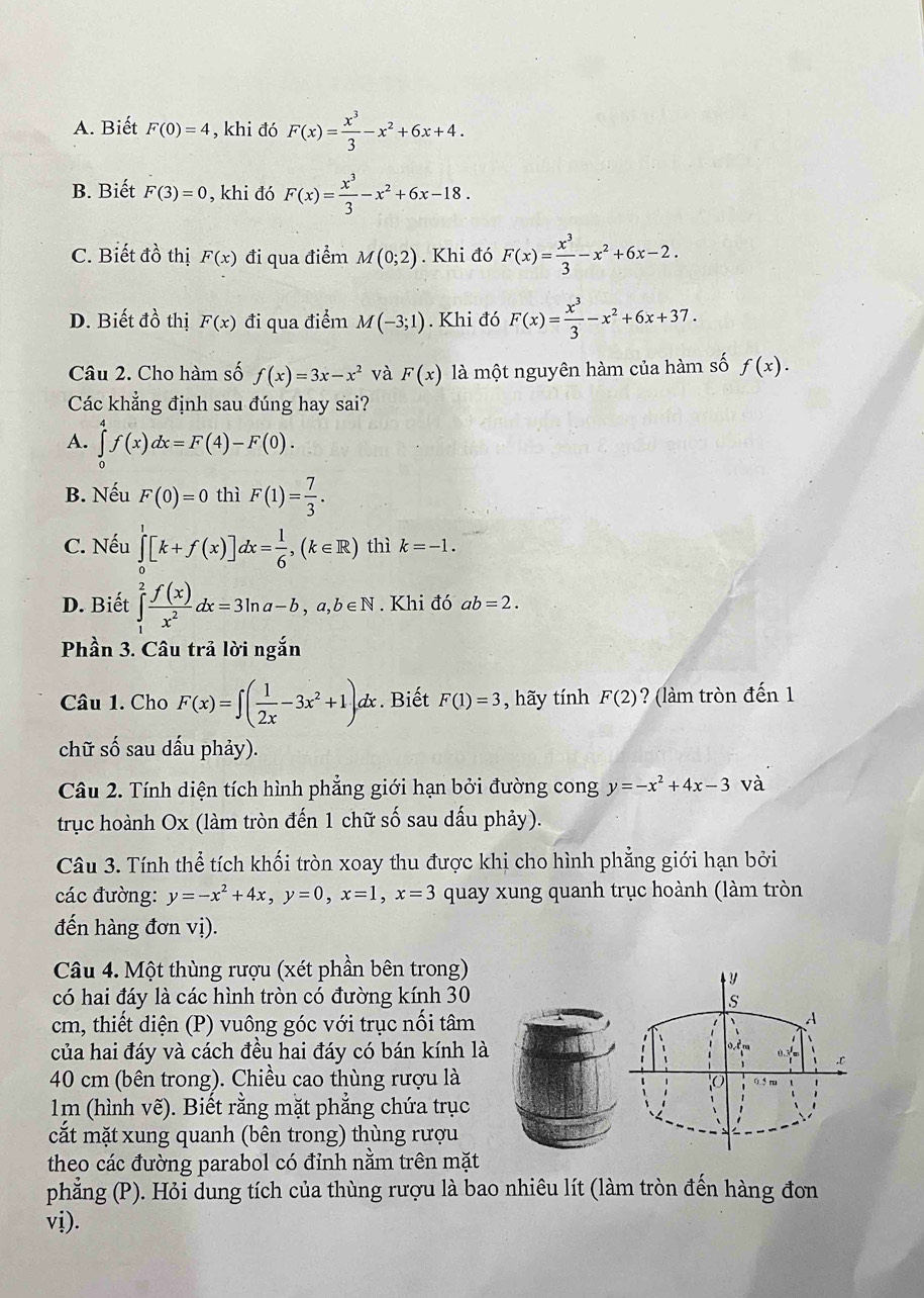 A. Biết F(0)=4 , khi đó F(x)= x^3/3 -x^2+6x+4.
B. Biết F(3)=0 , khi đó F(x)= x^3/3 -x^2+6x-18.
C. Biết đồ thị F(x) đi qua điểm M(0;2). Khi đó F(x)= x^3/3 -x^2+6x-2.
D. Biết đồ thị F(x) đi qua điểm M(-3;1). Khi đó F(x)= x^3/3 -x^2+6x+37.
Câu 2. Cho hàm số f(x)=3x-x^2 và F(x) là một nguyên hàm của hàm số f(x).
Các khẳng định sau đúng hay sai?
A. ∈tlimits _0^(4f(x)dx=F(4)-F(0).
B. Nếu F(0)=0 thì F(1)=frac 7)3.
C. Nếu ∈tlimits _0^(1[k+f(x)]dx=frac 1)6,(k∈ R) thì k=-1.
D. Biết ∈tlimits _1^(2frac f(x))x^2dx=3ln a-b,a,b∈ N. Khi đó ab=2.
Phần 3. Câu trả lời ngắn
Câu 1. Cho F(x)=∈t ( 1/2x -3x^2+1)dx. Biết F(1)=3 , hãy tính F(2) ? (làm tròn đến 1
chữ số sau dấu phảy).
Câu 2. Tính diện tích hình phẳng giới hạn bởi đường cong y=-x^2+4x-3 và
trục hoành Ox (làm tròn đến 1 chữ số sau dấu phảy).
Câu 3. Tính thể tích khối tròn xoay thu được khị cho hình phẳng giới hạn bởi
các đường: y=-x^2+4x,y=0,x=1,x=3 quay xung quanh trục hoành (làm tròn
đến hàng đơn vị).
Câu 4. Một thùng rượu (xét phần bên trong)
có hai đáy là các hình tròn có đường kính 30
cm, thiết diện (P) vuông góc với trục nối tâm
của hai đáy và cách đều hai đáy có bán kính là
40 cm (bên trong). Chiều cao thùng rượu là
1m (hình vẽ). Biết rằng mặt phẳng chứa trục
cắt mặt xung quanh (bên trong) thùng rượu
theo các đường parabol có đỉnh nằm trên mặt
phẳng (P). Hỏi dung tích của thùng rượu là bao nhiêu lít (làm tròn đến hàng đon
vị).