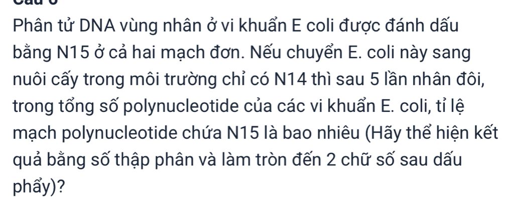 Phân tử DNA vùng nhân ở vi khuẩn E coli được đánh dấu 
bằng N15 ở cả hai mạch đơn. Nếu chuyển E. coli này sang 
nuôi cấy trong môi trường chỉ có N14 thì sau 5 lần nhân đôi, 
trong tổng số polynucleotide của các vi khuẩn E. coli, tỉ lệ 
mạch polynucleotide chứa N15 là bao nhiêu (Hãy thể hiện kết 
quả bằng số thập phân và làm tròn đến 2 chữ số sau dấu 
phẩy)?