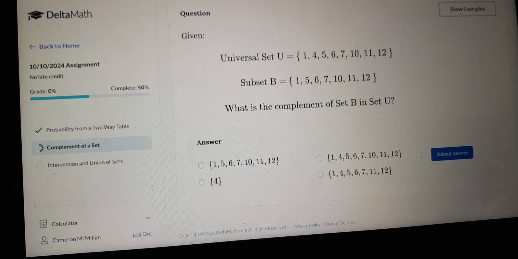 DeltaMath Question Show Examples
Given:
Back to Home
Universal Set U= 1,4,5,6,7,10,11,12
10/10/2024 Assignment
No late credit
Subset B= 1,5,6,7,10,11,12
Grade: 0% Complete: 50%
What is the complement of Set B in Set U?
Probability from a Two Way Table
Complement of a Set Answer
Intersection and Union of Sets
 1,5,6,7,10,11,12
 1,4,5,6,7,10,11,12 Submit Answer
 1,4,5,6,7,11,12
 4
Calculator
Cameron McMillan Log Out Copyright ©2024 DeltaMath.com All Rights Reserved. Privacy Policy | Terms of Service