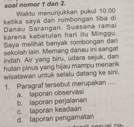 soal nomor 1 dan 2.
Waktu menunjukkan pukul 10.00
ketika saya dan rombongan tiba di
Danau Sarangan. Suasana ramai
karena kebetulan hari itu Minggu.
Saya melihat banyak rombongan dari
sekolah lain. Memang danau ini sangat
indah. Air yang biru, udara sejuk, dan
hutan pinus yang hijau mampu menarik
wisatawan untuk selalu datang ke sini.
1. Paragraf tersebut merupakan ....
a. laporan observasi
b. laporan perjalanan
c. laporan keadaan
d. laporan pengamatan