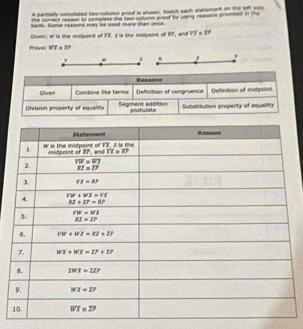 A partially completed two-column proof is shown. Match each statement on the left wo
the correct reason to complete the two-column proof by using reasons provised in the
bank. Some reasons may be used more than once.
Given: W is the midpoint of VX, z is the midpoint of RF, and overline VX overline JUP
Prove: overline WX≌ overline ZP
v
w × 
z
p
Reasons
Given Combine like terms Definition of congruence Definition of midpaint
Division property of equality Segment addition Substitution property of equality
postulate