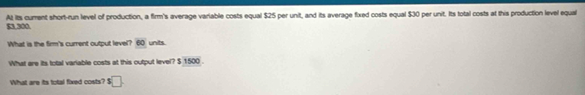 At its current short-run level of production, a firm's average variable costs equal $25 per unit, and its average fixed costs equal $30 per unit. Its total costs at this production level equal
$3,300. 
What is the firm's current output level? 60 units. 
What are its total variable costs at this output level? $ 1500. 
What are its total fixed costs? $ □.