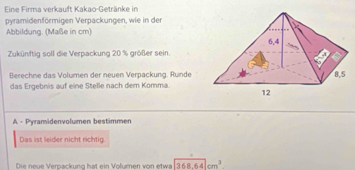 Eine Firma verkauft Kakao-Getränke in 
pyramidenförmigen Verpackungen, wie in der 
Abbildung. (Maße in cm) 
Zukünftig soll die Verpackung 20 % größer sein. 
Berechne das Volumen der neuen Verpackung. Runde 
das Ergebnis auf eine Stelle nach dem Komma. 
A - Pyramidenvolumen bestimmen 
Das ist leider nicht richtig. 
Die neue Verpackung hat ein Volumen von etwa 368.64cm^3.