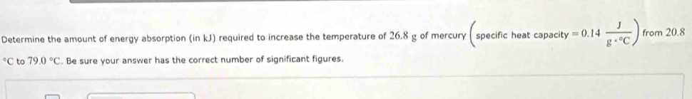 Determine the amount of energy absorption (in kJ) required to increase the temperature of 26.8 g of mercury ( specific heat capacity =0.14 J/g·°C ) from 20.8°C to 79.0°C. Be sure your answer has the correct number of significant figures.