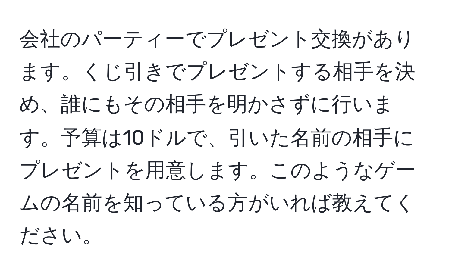 会社のパーティーでプレゼント交換があります。くじ引きでプレゼントする相手を決め、誰にもその相手を明かさずに行います。予算は10ドルで、引いた名前の相手にプレゼントを用意します。このようなゲームの名前を知っている方がいれば教えてください。