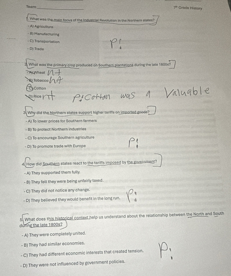 Team_
7° Grade History
What was the main focus of the Industrial Revolution in the Northern states?
- A) Agriculture
- B) Manufacturing
- C) Transportation
- D) Trade
2. What was the primary crop produced on Southern plantations during the late 1800s?
- A) Wheat
B) Tobacco
C) Cotton
D) Rice
3. Why did the Northern states support higher tariffs on imported goods?
- A) To lower prices for Southern farmers
- B) To protect Northern industries
- C) To encourage Southern agriculture
- D) To promote trade with Europe
4. How did Southern states react to the tariffs imposed by the government?
- A) They supported them fully.
- B) They felt they were being unfairly taxed.
- C) They did not notice any change.
- D) They believed they would benefit in the long run.
5. What does this historical context help us understand about the relationship between the North and South
during the late 1800s?
- A) They were completely united.
- B) They had similar economies.
- C) They had different economic interests that created tension.
- D) They were not influenced by government policies.