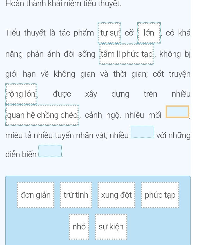 Hoàn thành khái niệm tiểu thuyết.
Tiểu thuyết là tác phẩm : tự sự cỡ lớn có khả
năng phản ánh đời sống tâm lí phức tạp , không bị
giới hạn về không gian và thời gian; cốt truyện
rộng lớn được xây dựng trên nhiều
quan hệ chồng chéo, cảnh ngộ, nhiều mối □ ; 
miêu tả nhiều tuyến nhân vật, nhiều beginarrayr □   3/5   5/5    5/6    □  _  _  _  _  _  _ endarray với những
diễn biến beginarrayr a+a+a+a+a+a+a+a+a=a+a=a+n+ a/a   a/2 2  a/2  b+a+a+a+a+a+a+a+b+c
đơn giản trữ tình xung đột phức tạp
nhỏ sự kiện