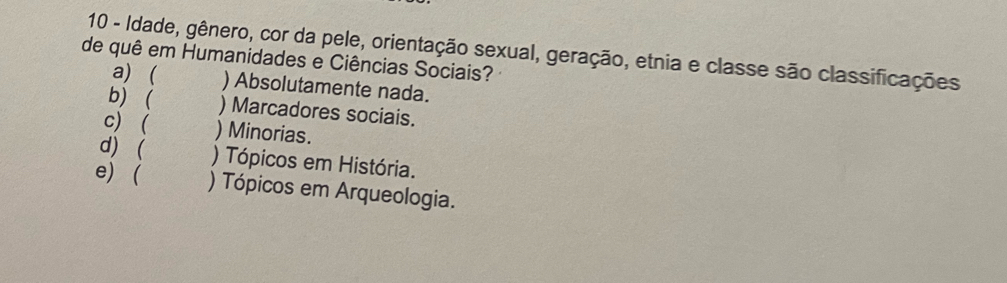 Idade, gênero, cor da pele, orientação sexual, geração, etnia e classe são classificações
de quê em Humanidades e Ciências Sociais?
a) ( ) Absolutamente nada.
b) ( ) Marcadores sociais.
c) ( ) Minorias.
d) ( ) Tópicos em História.
e) ( ) Tópicos em Arqueologia.