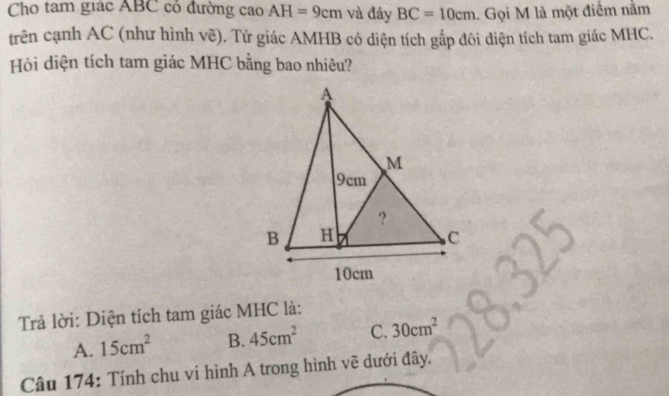 Cho tam giác ABC có đường cao AH=9cm và đáy BC=10cm. Gọi M là một điểm nằm
trên cạnh AC (như hình vẽ). Tứ giác AMHB có diện tích gấp đôi diện tích tam giác MHC.
Hồi diện tích tam giác MHC bằng bao nhiêu?
Trả lời: Diện tích tam giác MHC là:
A. 15cm^2 B. 45cm^2 C. 30cm^2
Câu 174: Tính chu ví hình A trong hình vẽ dưới đây.