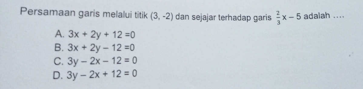 Persamaan garis melalui titik (3,-2) dan sejajar terhadap garis  2/3 x-5 adalah ....
A. 3x+2y+12=0
B. 3x+2y-12=0
C. 3y-2x-12=0
D. 3y-2x+12=0