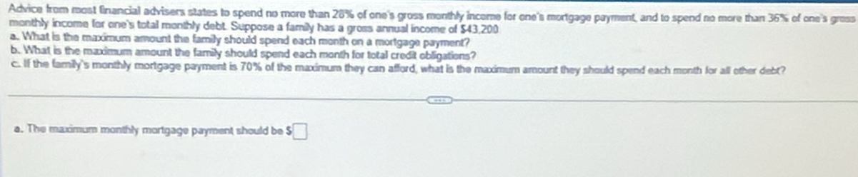 Advice from most financial advisers states to spend no more than 28% of one's gross monthly income for one's mortgage payment, and to spend no more than 36% of one's 
monthly income for one's total monthly debt. Suppose a family has a gross annual income of $43,200
a.. What is the maximum amount the family should spend each month on a mortgage payment? 
b. What is the maximum amount the family should spend each month for total credit obligations? 
c. If the family's monthly mortgage payment is 70% of the maximum they can afford, what is the maximum amount they should spend each month for all other debt? 
a. The maximum monthly mortgage payment should be $□