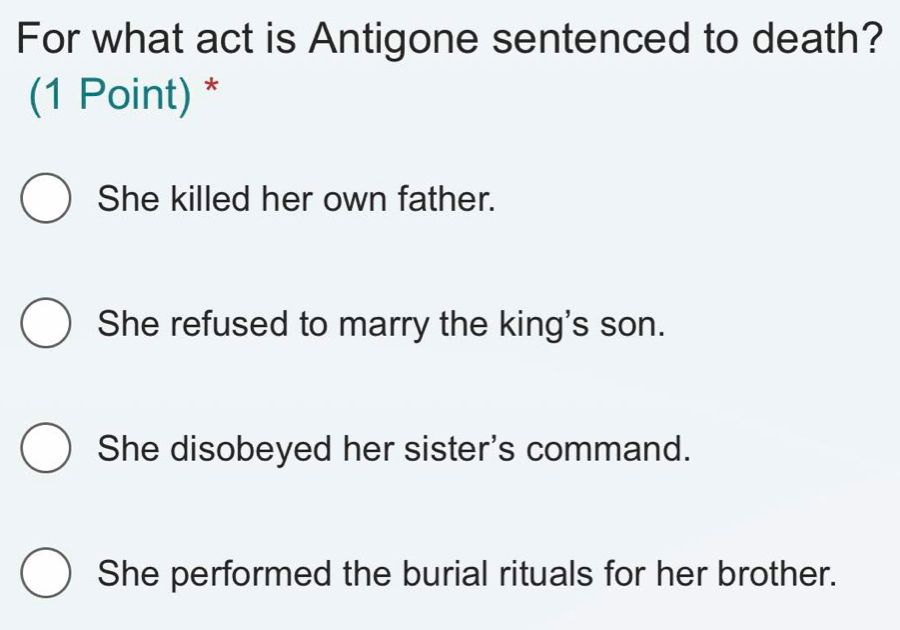 For what act is Antigone sentenced to death?
(1 Point) *
She killed her own father.
She refused to marry the king's son.
She disobeyed her sister's command.
She performed the burial rituals for her brother.