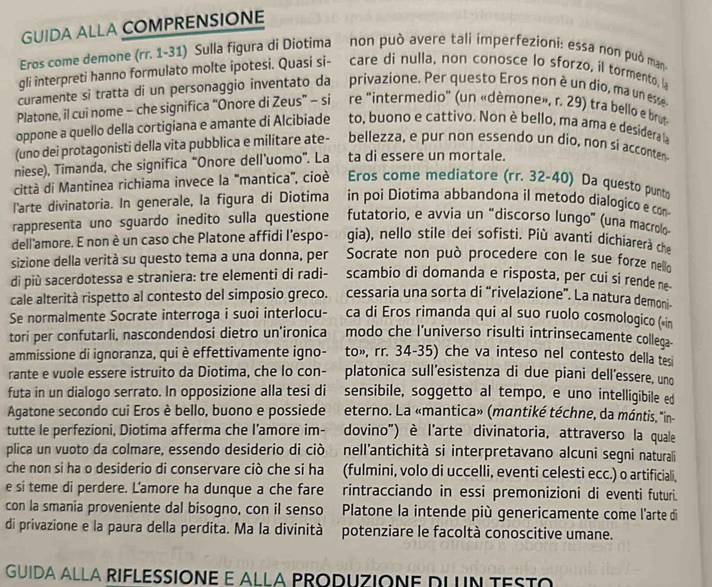 GUIDA ALLA COMPRENSIONE
Eros come demone (rr. 1-31) Sulla figura di Diotima non può avere tali imperfezioni: essa non può man
gli interpreti hanno formulato molte ipotesi. Quasi si- care di nulla, non conosce lo sforzo, il tormento, la
curamente si tratta di un personaggio inventato da privazione. Per questo Eros non è un dio, ma un esse-
Platone, il cui nome - che significa “Onore di Zeus” - si re “intermedio” (un «dèmone», r. 29) tra bello e brut
oppone a quello della cortigiana e amante di Alcibiade to, buono e cattivo. Non è bello, ma ama e desidera la
(uno dei protagonisti della vita pubblica e militare ate- bellezza, e pur non essendo un dio, non si acconten
niese), Timanda, che significa “Onore dell’uomo”. La ta di essere un mortale.
città di Mantinea richiama invece la "mantica", cioè Eros come mediatore (rr. 32-40) Da questo punto
l'arte divinatoria. In generale, la figura di Diotima in poi Diotima abbandona il metodo dialogico e con-
rappresenta uno sguardo inedito sulla questione futatorio, e avvia un “discorso lungo” (una macrolo-
dell'amore. E non è un caso che Platone affidi l'espo- gia), nello stile dei sofisti. Più avanti dichiarerà che
sizione della verità su questo tema a una donna, per *Socrate non può procedere con le sue forze nello
di più sacerdotessa e straniera: tre elementi di radi- scambio di domanda e risposta, per cui si rende ne
cale alterità rispetto al contesto del simposio greco. cessaria una sorta di “rivelazione”. La natura demoni-
Se normalmente Socrate interroga i suoi interlocu-   ca di Eros rimanda qui al suo ruolo cosmologico («in
tori per confutarli, nascondendosi dietro un’ironica   modo che l’universo risulti intrinsecamente collega-
ammissione di ignoranza, qui è effettivamente igno- to», rr. 34-35) che va inteso nel contesto della tesi
rante e vuole essere istruito da Diotima, che lo con- platonica sull’esistenza di due piani dell’essere, uno
futa in un dialogo serrato. In opposizione alla tesi di sensibile, soggetto al tempo, e uno intelligibile ed
Agatone secondo cui Eros è bello, buono e possiede  eterno. La «mantica» (mantiké téchne, da mántis, "in-
tutte le perfezioni, Diotima afferma che I’amore im- dovino') è l'arte divinatoria, attraverso la quale
plica un vuoto da colmare, essendo desiderio di ciò nell'antichità si interpretavano alcuni segni naturali
che non si ha o desiderio di conservare ciò che si ha (fulmini, volo di uccelli, eventi celesti ecc.) o artificiali,
e si teme di perdere. L'amore ha dunque a che fare rintracciando in essi premonizioni di eventi futuri.
con la smania proveniente dal bisogno, con il senso Platone la intende più genericamente come l'arte di
di privazione e la paura della perdita. Ma la divinità potenziare le facoltà conoscitive umane.
GUIDA ALLA RIFLESSIONE E ALLA PRODUZIONE DLUN TESTO