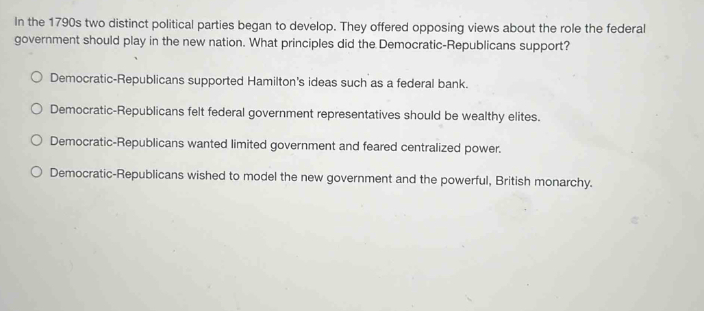 In the 1790s two distinct political parties began to develop. They offered opposing views about the role the federal
government should play in the new nation. What principles did the Democratic-Republicans support?
Democratic-Republicans supported Hamilton's ideas such as a federal bank.
Democratic-Republicans felt federal government representatives should be wealthy elites.
Democratic-Republicans wanted limited government and feared centralized power.
Democratic-Republicans wished to model the new government and the powerful, British monarchy.