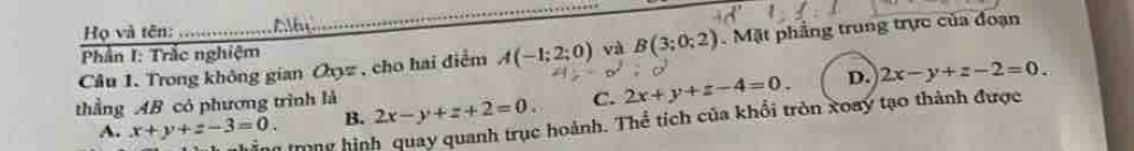 Họ và tên: Albe
_
Câu 1. Trong không gian Oyz , cho hai điểm A(-1;2;0) và B(3;0;2). Mặt phẳng trung trực của đoạn
Phần I: Trắc nghiệm
thầng AB có phương trình là 2x-y+z+2=0. C. 2x+y+z-4=0. D. 2x-y+z-2=0. 
ng trong hình quay quanh trục hoành. Thể tích của khổi tròn xoay tạo thành được
A. x+y+z-3=0 B.