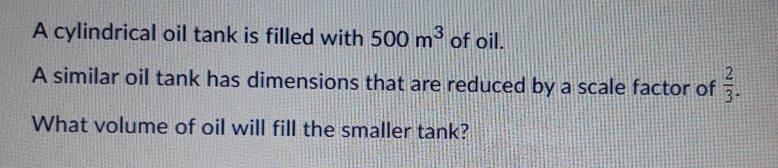 A cylindrical oil tank is filled with 500 m^3 of oil.
A similar oil tank has dimensions that are reduced by a scale factor of  2/3 
What volume of oil will fill the smaller tank?