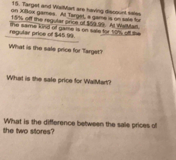 Target and WalMart are having discount sales 
on XBox games. At Target, a game is on sale for
15% off the regular price of $59.99. At WalMart, 
the same kind of game is on sale for 10% off the 
regular price of $45.99. 
What is the sale price for Target? 
What is the sale price for WalMart? 
What is the difference between the sale prices of 
the two stores?