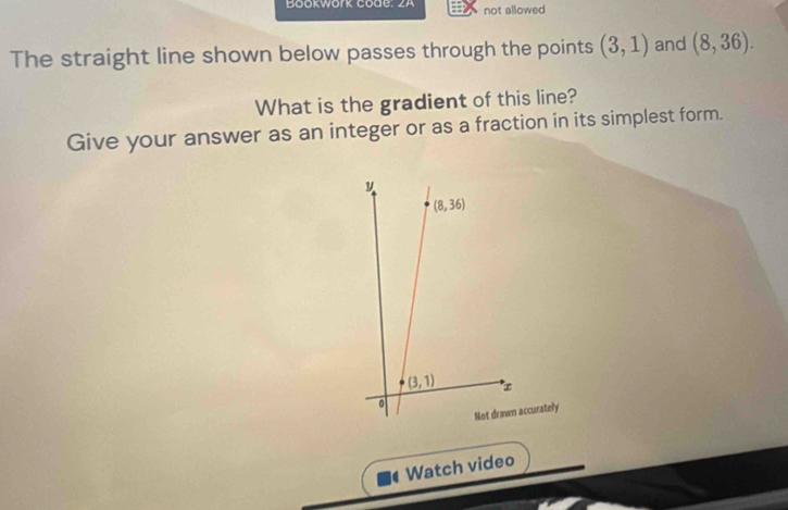 Bookwork Code: z A not allowed
The straight line shown below passes through the points (3,1) and (8,36).
What is the gradient of this line?
Give your answer as an integer or as a fraction in its simplest form.
curately
Watch video