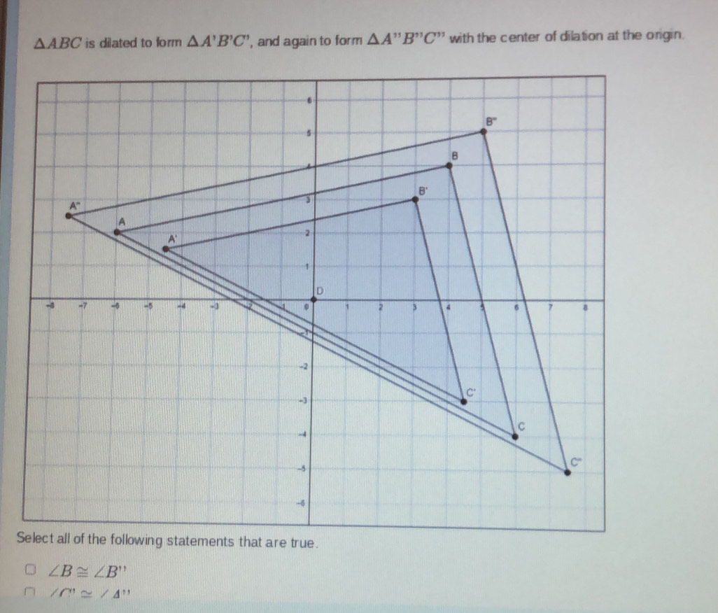 △ ABC is dilated to form △ A'B'C' , and again to form △ A'prime B'prime C'prime  with the center of dilation at the origin.
S
∠ B≌ ∠ B''
∠ C'≌ ∠ A''