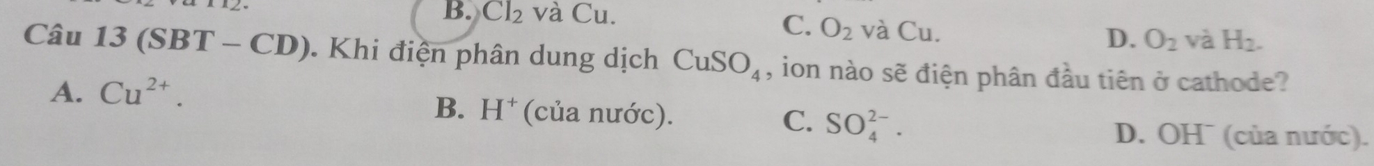 B. Cl_2 và Cu.
C. O_2 và Cu.
D. O_2 và H_2. 
Câu 13(SBT-CD) Khi điện phân dung dịch CuSO_4 , ion nào sẽ điện phân đầu tiên ở cathode?
A. Cu^(2+).
B. H^+ (của nước). C. SO_4^(2-).
D. OH¯ (của nước).