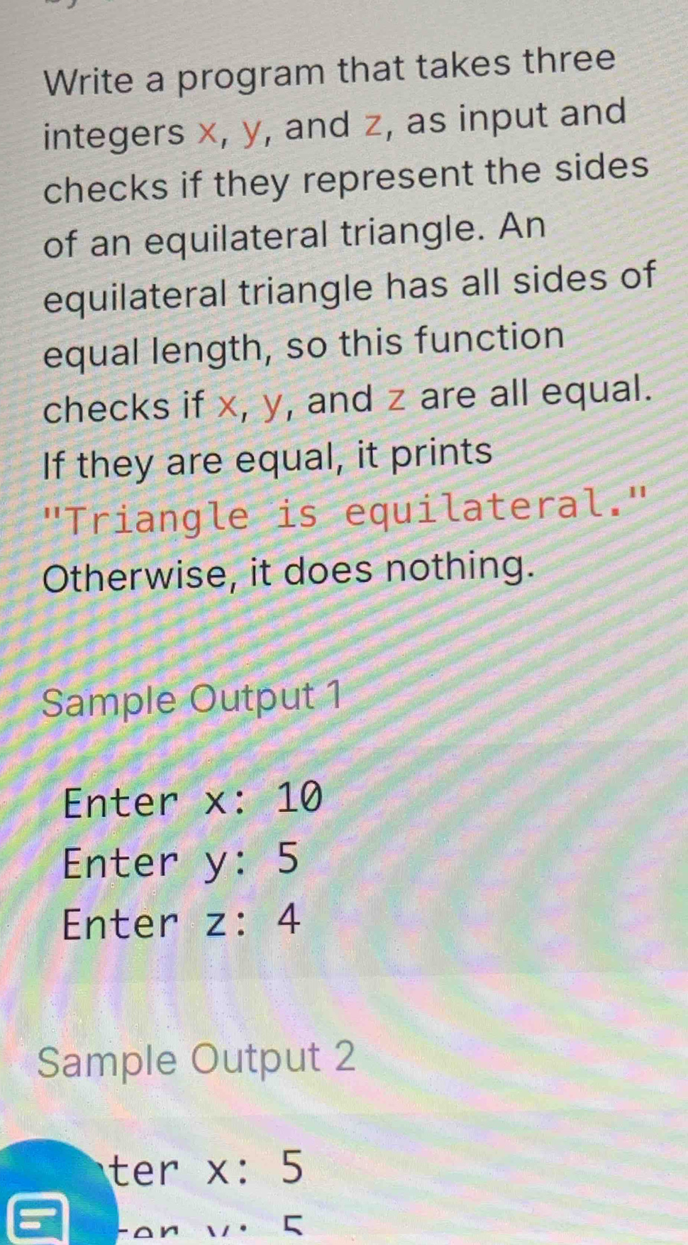 Write a program that takes three 
integers x, y, and z, as input and 
checks if they represent the sides 
of an equilateral triangle. An 
equilateral triangle has all sides of 
equal length, so this function 
checks if x, y, and z are all equal. 
If they are equal, it prints 
"Triangle is equilateral." 
Otherwise, it does nothing. 
Sample Output 1 
Enter x:10
Enter y:5
Enter z:4
Sample Output 2 
ter x:5
-on V· 5