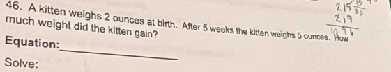 A kitten weighs 2 ounces at birth. After 5 weeks the kitten weighs 5 ounces. How 
much weight did the kitten gain? 
_ 
Equation: 
Solve: