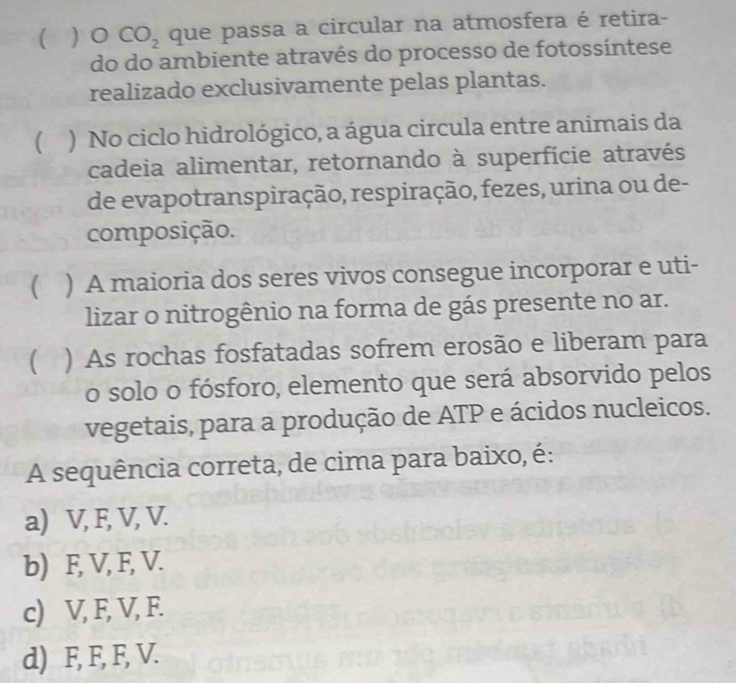   O CO_2 que passa a circular na atmosfera é retira-
do do ambiente através do processo de fotossíntese
realizado exclusivamente pelas plantas.
 ) No ciclo hidrológico, a água circula entre animais da
cadeia alimentar, retornando à superfície através
de evapotranspiração, respiração, fezes, urina ou de-
composição.
C ) A maioria dos seres vivos consegue incorporar e uti-
lizar o nitrogênio na forma de gás presente no ar.
 ) As rochas fosfatadas sofrem erosão e liberam para
o solo o fósforo, elemento que será absorvido pelos
vegetais, para a produção de ATP e ácidos nucleicos.
A sequência correta, de cima para baixo, é:
a) V, F, V, V.
b) F, V, F, V.
c) V, F, V, F.
d) F, F, F, V.