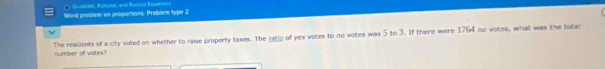 Quatratt, Rabonel, and Rudical Equetian 
Ward problem on proportions: Problem type 2 
The residents of a city voted on whether to raise property taxes. The ratio of yes votes to no votes was 5 to 3. If there were 1764 no votes, what was the tota 
number of votes?