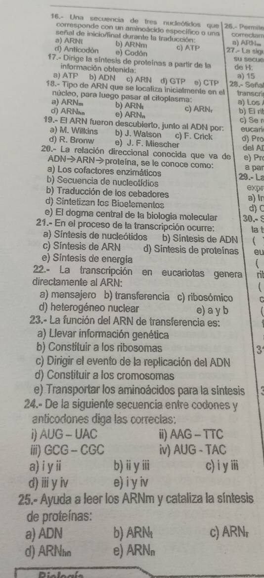 16.- Una secuencia de tres nucleótidos que 26.- Permile
corresponde con un aminoácido específico o una
señal de inicio/final durante la traducción: a) ARN. correctam
a) ARNl b) ARNm
d) Anticodón e) Codón c) ATP 27.- La sig
17.- Dirige la síntesis de proteínas a partir de la su secue de H:
información oblenida:
a) ATP b) ADN c) ARN d) GTP e) CTP 28.- Seña a) 15
18.- Tipo de ARN que se localiza inicialmente en el transcri
núcleo, para luego pasar al citoplasma:
a) ARNm b) ARN a) Los
d) ARN e) ARN c) ARN, b) El rit
c) Se r
19.- El ARN fueron descubierto, junto al ADN por: eucari
a) M. Wilkins b) J. Watson c) F. Crick
d) R. Bronw e) J. F. Miescher d) Pro del Al
20.- La relación direccional conocida que va de e) Pr
ADN→ARN→proteína, se ie conoce como: a par
a) Los cofactores enzimáticos 29.- La
b) Secuencia de nucleotídios
b) Traducción de los cebadores expr
d) Sintetizan los Bioelementos a) lr
d) C
e) El dogma central de la biologia molecular 30.- S
21.- En el proceso de la transcripción ocurre: la t
a) Síntesis de nucleótidos b) Sintesis de ADN
c) Síntesis de ARN d) Síntesis de proteínas eu
e) Síntesis de energía 
22.- La transcripción en eucariotas genera rit
directamente al ARN:

a) mensajero b) transferencia c) ribosómico
d) heterogéneo nuclear e) a y b
23.- La función del ARN de transferencia es:
a) Llevar información genética
b) Constituir a los ribosomas 3
c) Dirigir el evento de la replicación del ADN
d) Constituir a los cromosomas
e) Transportar los aminoácidos para la síntesis
24.- De la siguiente secuencia entre codones y
anticodones diga las correctas:
i AUG - UAC ii) AAG-TTC
iii)GCG -  CGC iv) AUG-TAC
a) i yii b) ⅱ yiii c) i yⅲi
d) ⅲ y iv e) i y iv
25.- Ayuda a leer los ARNm y cataliza la síntesis
de proteínas:
a) ADN b) ARN c) ARNr
d) ARNhn e) ARNn