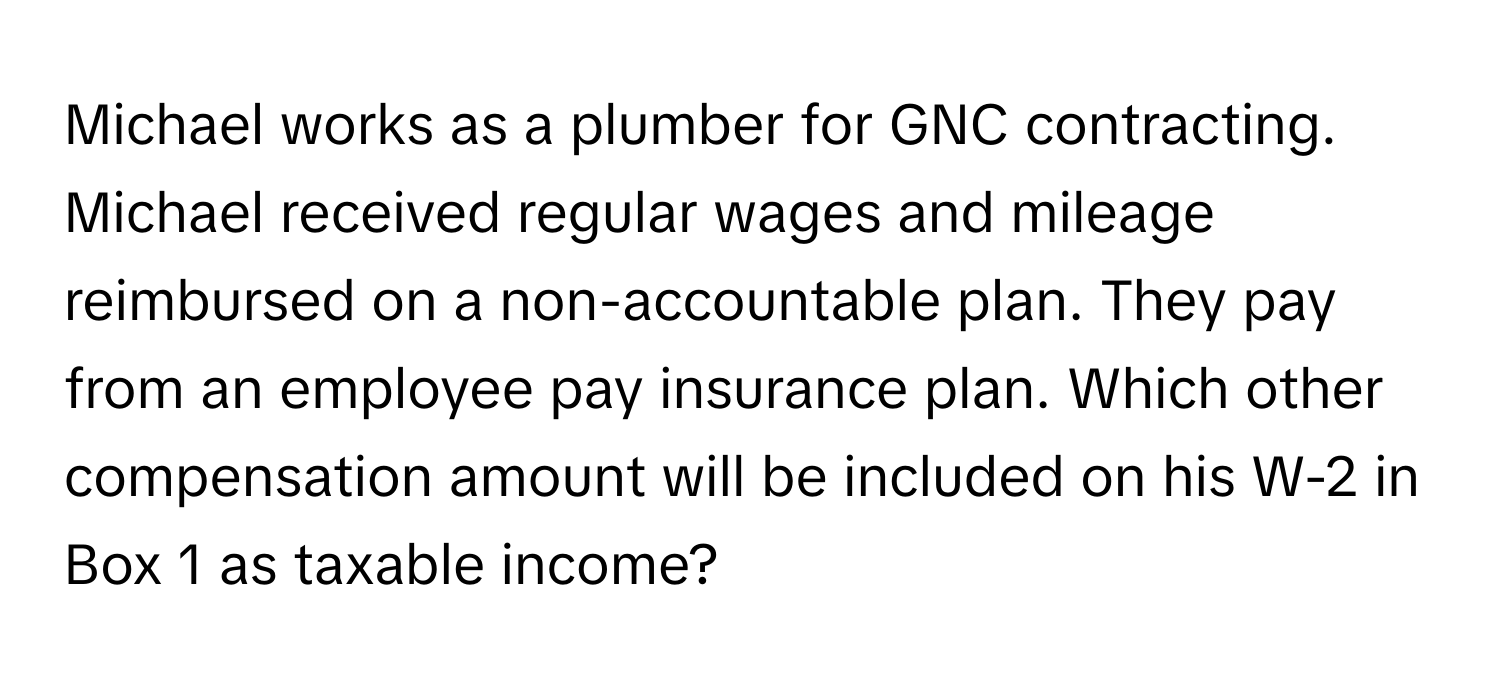 Michael works as a plumber for GNC contracting. Michael received regular wages and mileage reimbursed on a non-accountable plan. They pay from an employee pay insurance plan. Which other compensation amount will be included on his W-2 in Box 1 as taxable income?