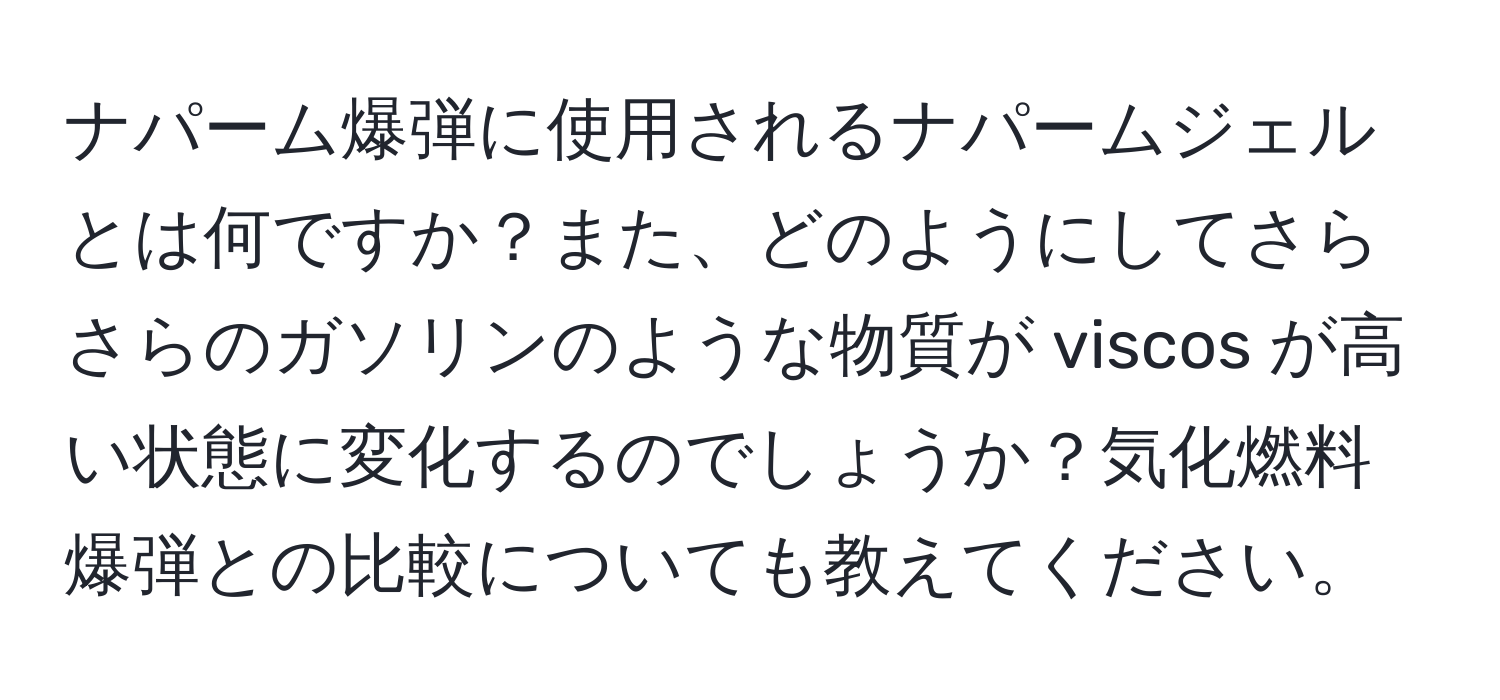 ナパーム爆弾に使用されるナパームジェルとは何ですか？また、どのようにしてさらさらのガソリンのような物質が viscos が高い状態に変化するのでしょうか？気化燃料爆弾との比較についても教えてください。