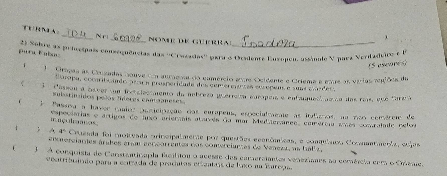 TURMA:
_N r _Nome de guerra:
2
2) Sobre as principais consequências das “Cruzadas” para o Ocidente Europeu, assinale V para Verdadeiro e F
para Falso:
 (5 escores)
) Graças às Cruzadas houve um aumento do comércio entre Ocidente e Oriente e entre as várias regiões da
Europa, contribuíndo para a prosperidade dos comerciantes európeus e suas cidades;
( eon ) Passou a haver um fortalecimento da nobreza guerreira europeia e enfraquecimento dos reis, que foram
substituídos pelos líderes camponeses;
( ` ) Passou a haver maior participação dos europeus, especialmente os italianos, no rico comércio de
especiarias e artigos de luxo orientais através do mar Mediterrâneo, comércio antes controlado pelos
muçulmanos;
(  A 4^a Cruzada foi motivada principalmente por questões econômicas, e conquistou Constantinopla, cujos
comerciantes árabes cram concorrentes dos comerciantes de Veneza, na Itália;
 ) A conquista de Constantinopla facilitou o acesso dos comerciantes venezianos ao comércio com o Oriente,
contribuíndo para a entrada de produtos orientais de luxo na Europa.