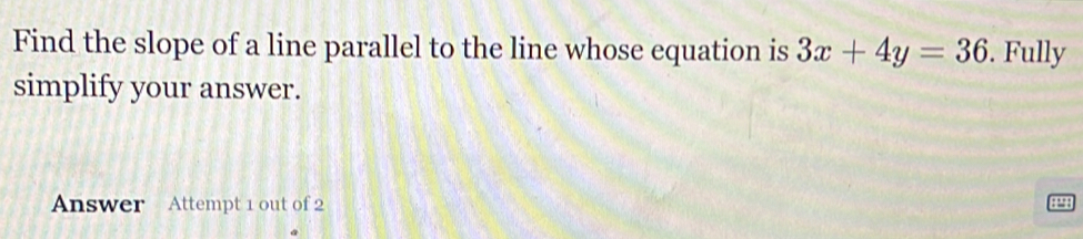 Find the slope of a line parallel to the line whose equation is 3x+4y=36. Fully 
simplify your answer. 
Answer Attempt 1 out of 2