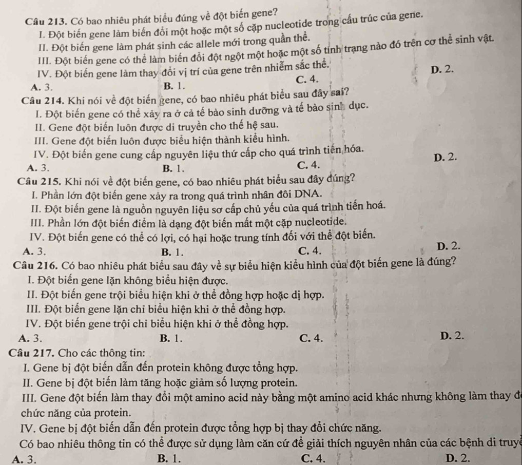 Có bao nhiêu phát biểu đúng về đột biến gene?
I. Đột biến gene làm biến đổi một hoặc một số cặp nucleotide trong cấu trúc của gene.
II. Đột biến gene làm phát sinh các allele mới trong quần thể.
III. Đột biến gene có thể làm biến đổi đột ngột một hoặc một số tính trạng nào đó trên cơ thể sinh vật.
IV. Đột biến gene làm thay đổi vị trí của gene trên nhiễm sắc thể. D. 2.
A. 3. B. 1. C. 4.
Câu 214. Khi nói về đột biến gene, có bao nhiêu phát biểu sau đây sai?
I. Đột biến gene có thể xảy ra ở cả tế bào sinh dưỡng và tế bào sinh dục.
II. Gene đột biến luôn được di truyền cho thế hệ sau.
III. Gene đột biến luôn được biểu hiện thành kiểu hình.
IV. Đột biến gene cung cấp nguyên liệu thứ cấp cho quá trình tiến hóa.
A. 3. B. 1. C. 4. D. 2.
Câu 215. Khi nói về đột biến gene, có bao nhiêu phát biểu sau đây đúng?
I. Phần lớn đột biến gene xảy ra trong quá trình nhân đôi DNA.
II. Đột biến gene là nguồn nguyên liệu sơ cấp chủ yếu của quá trình tiến hoá.
III. Phần lớn đột biến điểm là dạng đột biến mất một cặp nucleotide.
IV. Đột biến gene có thể có lợi, có hại hoặc trung tính đối với thể đột biến.
A. 3. B. 1. C. 4. D. 2.
Câu 216. Có bao nhiêu phát biểu sau đây về sự biểu hiện kiểu hình của đột biến gene là đúng?
I. Đột biến gene lặn không biểu hiện được.
II. Đột biến gene trội biểu hiện khi ở thể đồng hợp hoặc dị hợp.
III. Đột biến gene lặn chi biểu hiện khi ở thể đồng hợp.
IV. Đột biến gene trội chỉ biểu hiện khi ở thể đồng hợp.
A. 3. B. 1. C. 4. D. 2.
Câu 217. Cho các thông tin:
I. Gene bị đột biến dẫn đến protein không được tổng hợp.
II. Gene bị đột biến làm tăng hoặc giảm số lượng protein.
III. Gene đột biến làm thay đổi một amino acid này bằng một amino acid khác nhưng không làm thay đe
chức năng của protein.
IV. Gene bị đột biến dẫn đến protein được tổng hợp bị thay đồi chức năng.
Có bao nhiêu thông tin có thể được sử dụng làm căn cứ để giải thích nguyên nhân của các bệnh di truyề
A. 3. B. 1. C. 4. D. 2.