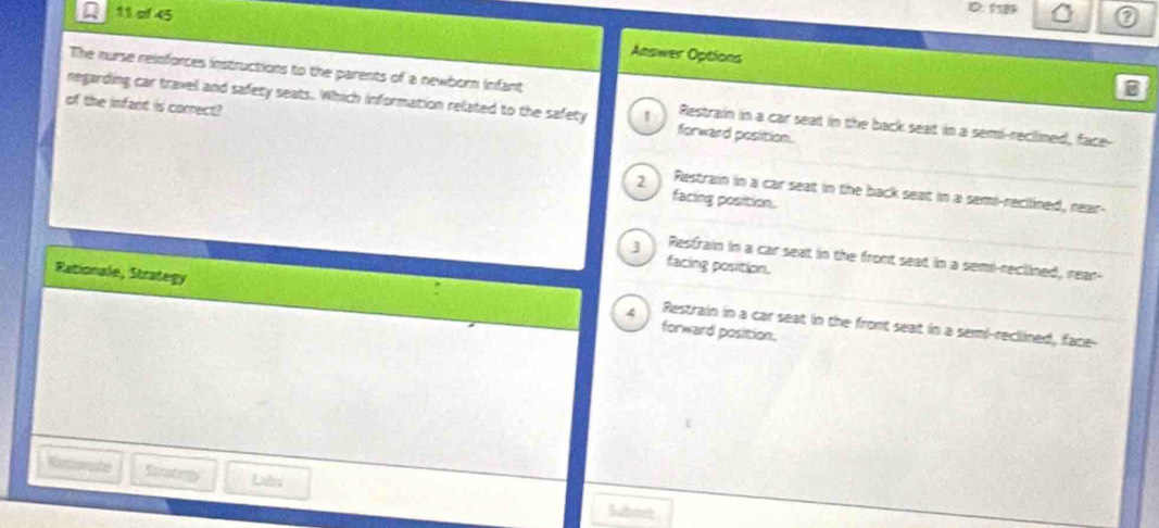 of 45 Answer Options
The nurse reinforces instructions to the parents of a newborn infant
B
of the infant is correct?
negarding car travell and safety seats. Which information related to the safety 1 forward position.
Restrain in a car seat in the back seat in a semi-reclined, face-
2 Restrain in a car seat in the back seat in a semi-recllined, rear-
facing position.
3 Resfrain in a car seat in the front seat in a semi-reclined, rear-
facing position.
Rationale, Strategy forward position.
4 Restrain in a car seat in the fromt seat in a seml-reclined, face--
Rethorate Seracrg Labs
Submelt