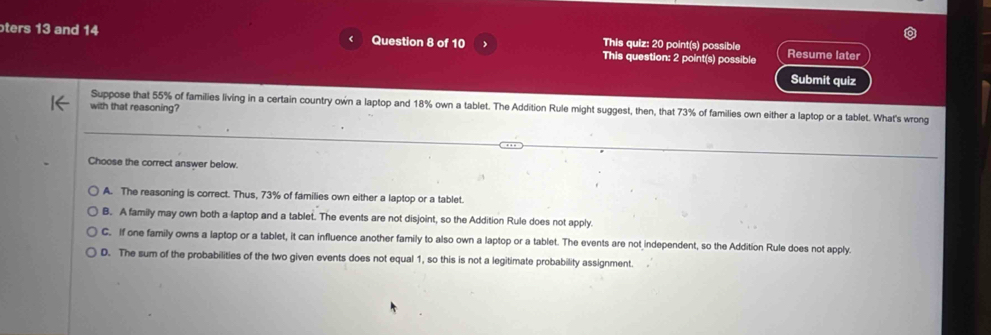 <
ters 13 and 14 Question 8 of 10 This question: 2 point(s) possible Resume later
This quiz: 20 point(s) possible
Submit quiz
Suppose that  55% of families living in a certain country own a laptop and 18% own a tablet. The Addition Rule might suggest, then, that 73% of families own either a laptop or a tablet. What's wrong
with that reasoning?
Choose the correct answer below.
A. The reasoning is correct. Thus, 73% of families own either a laptop or a tablet.
B. A family may own both a laptop and a tablet. The events are not disjoint, so the Addition Rule does not apply.
C. If one family owns a laptop or a tablet, it can influence another family to also own a laptop or a tablet. The events are not independent, so the Addition Rule does not apply.
D. The sum of the probabilities of the two given events does not equal 1, so this is not a legitimate probability assignment.