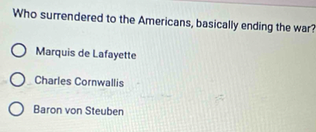 Who surrendered to the Americans, basically ending the war?
Marquis de Lafayette
Charles Cornwallis
Baron von Steuben