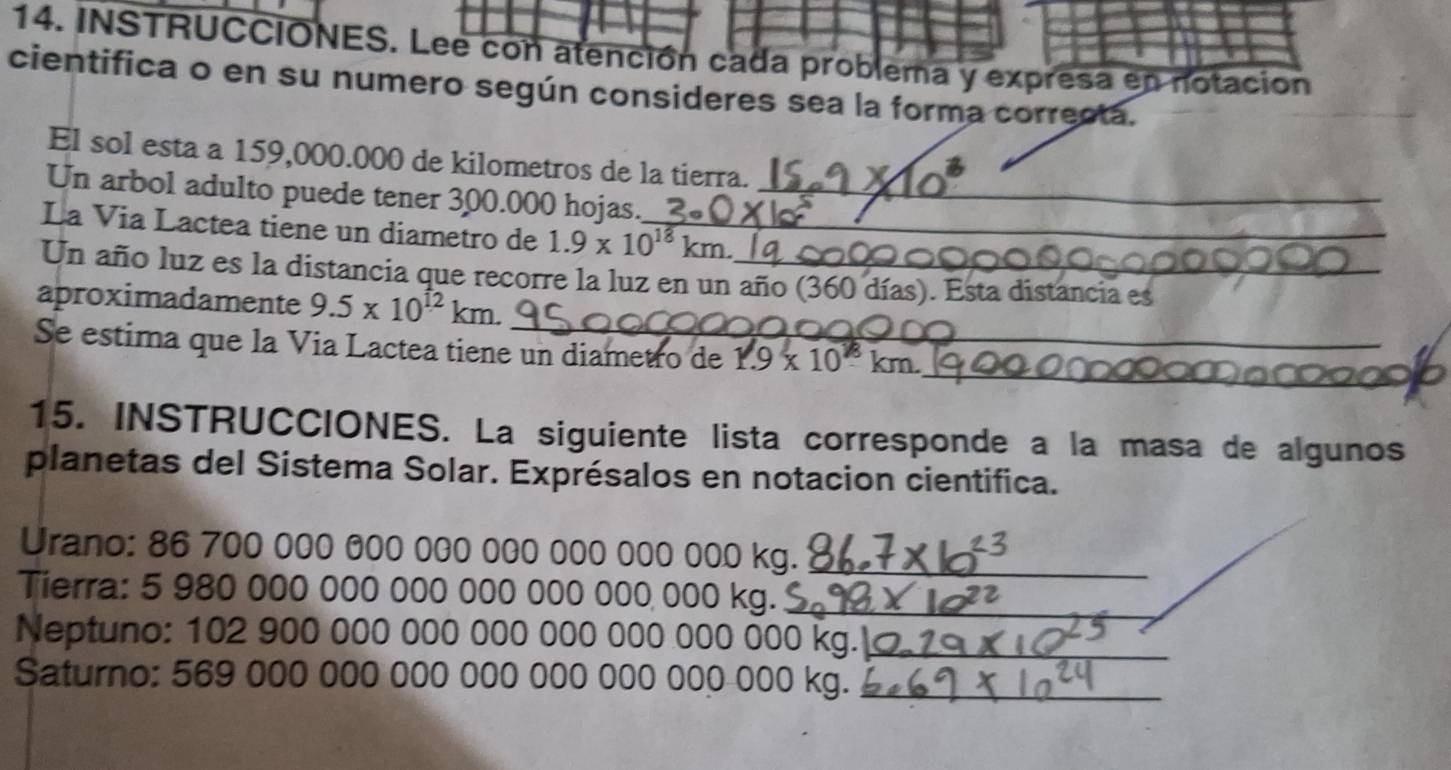 INSTRUCCIONES. Lee con atención cada problema y expresa en notación 
cientifica o en su numero según consideres sea la forma correcta. 
El sol esta a 159,000.000 de kilometros de la tierra. 
Un arbol adulto puede tener 300.000 hojas._ 
La Via Lactea tiene un diametro de 1.9* 10^(18)km. _ 
Un año luz es la distancia que recorre la luz en un año (360 días). Esta distancia es 
aproximadamente 9.5* 10^(12)km. 
_ 
Se estima que la Via Lactea tiene un diametro de 1.9* 10^8km. 
15. INSTRUCCIONES. La siguiente lista corresponde a la masa de algunos 
planetas del Sistema Solar. Exprésalos en notacion cientifica. 
Urano: 86 700 000 000 000 000 000 000 000 kg._ 
Tierra: 5 980 000 000 000 000 000 000 000 kg._ 
Neptuno: 102 900 000 000 000 000 000 000 00 00kg _ 
Saturno: 569 000 000 000 000 000 000 000 000 kg._