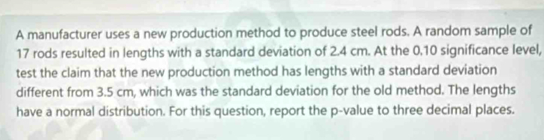 A manufacturer uses a new production method to produce steel rods. A random sample of
17 rods resulted in lengths with a standard deviation of 2.4 cm. At the 0.10 significance level, 
test the claim that the new production method has lengths with a standard deviation 
different from 3.5 cm, which was the standard deviation for the old method. The lengths 
have a normal distribution. For this question, report the p -value to three decimal places.