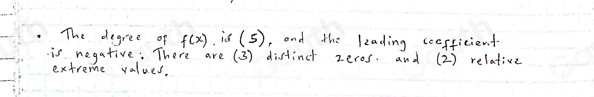 The degree of f(x). id (. 5), and the leading ccefficient- 
is negative : There are ( 3) distinct zeros. and (2) relative 
extreme values.