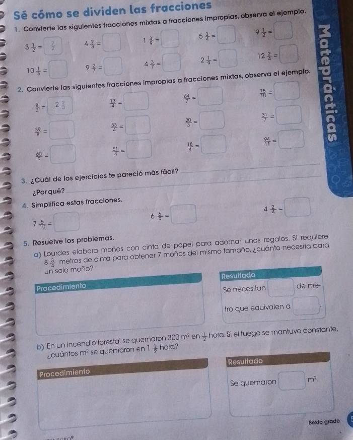 Sé cómo se dividen las fracciones
1. Convierte las siguientes fracciones mixtas a fracciones impropias, observa el ejemplo.
3 1/2 = 7/2  4 2/8 =□ 1 3/9 =□ 5 3/4 =□ 9 1/2 =□
10 1/5 =□ 9 2/7 =□ 4 3/7 =□ 2 1/9 =□ 12 2/4 =□
2. Convierte las siguientes fracciones impropias a fracciones mixtas, observa el ejemplo.
 8/3 = 2 2/3   13/4 =□  64/7 =□  75/10 =□
 39/6 =□  53/4 =□  20/3 =□  31/7 =□ a
a
 60/9 =□  51/4 =□  18/4 =□  94/11 =□
3. ¿Cuál de los ejercicios te pareció más fácil?
_
¿Por qué?
4. Simplifica estas fracciones.
7 5/10 =□
6 6/9 =□
4 2/4 =□
5. Resuelve los problemas.
a) Lourdes elabora moños con cinta de papel para adornar unos regalos. Si requiere
8 3/4  metros de cinta para obtener 7 moños del mismo tamaño, ¿cuánto necesita para
un solo moño?
Procedimiento 
b) En un incendio forestal se quemaron 300m^2 en  1/2  hora. Si el fuego se mantuvo constante,
¿cuántos m^2 se quemaron en 1 1/2  hora?
Resultado
Procedimiento
Se quemaron □ m^2.
Sexto grado