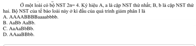 Ở một loài có bộ NST 2n=4. Ký hiệu A, a là cặp NST thứ nhất; B, b là cặp NST thứ
hai. Bộ NST của tế bào loài này ở kì đầu của quá trình giảm phân I là
A. AAAABBBBaaaabbbb.
B. AaBb AaBb.
C. AaAaBbBb.
D. AAaaBBbb.