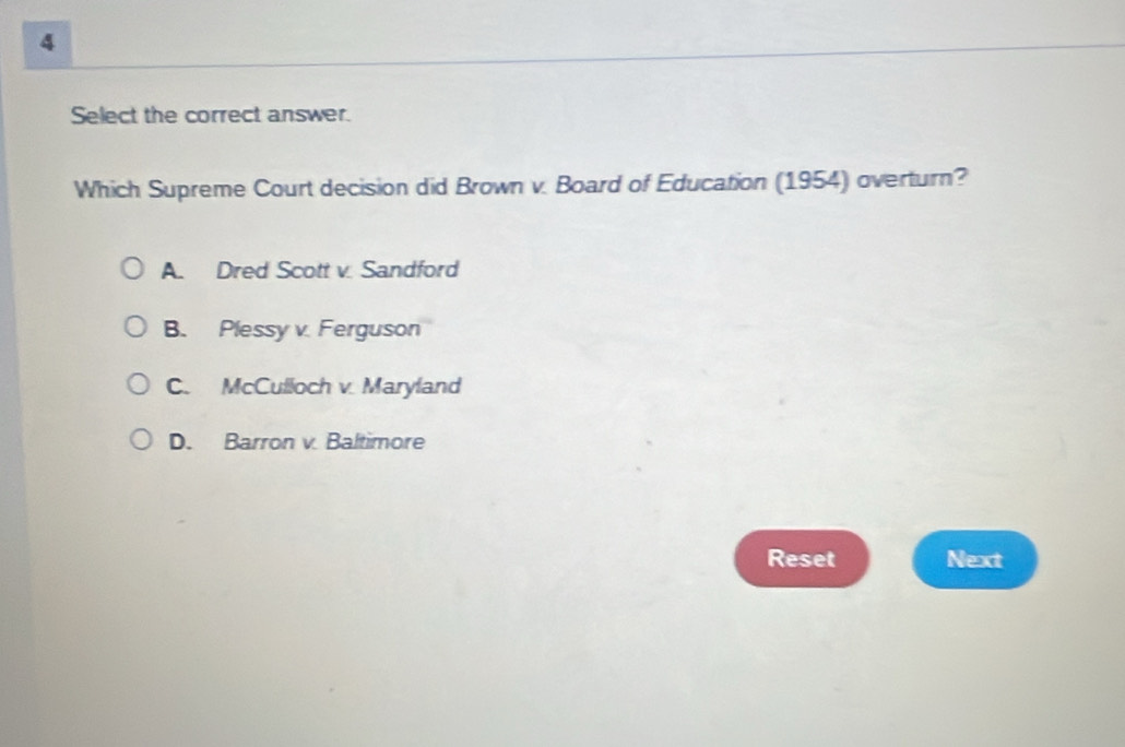 Select the correct answer.
Which Supreme Court decision did Brown v. Board of Education (1954) overturn?
A. Dred Scott v. Sandford
B. Plessy v. Ferguson
C. McCulloch v. Maryland
D. Barron v. Baltimore
Reset Next