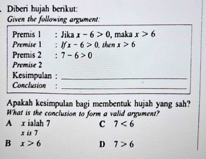 Diberi hujah berikut:
Given the following argument:
Premis 1 : Jika x-6>0 , maka x>6
Premise 1 : If x-6>0 , then x>6
Premis 2 : 7-6>0
Premise 2
Kesimpulan :_
Conclusion :_
Apakah kesimpulan bagi membentuk hujah yang sah?
What is the conclusion to form a valid argument?
A x ialah 7 C 7<6</tex>
x is 7
B x>6
D 7>6