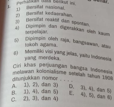 Perhatıkan data berikut ini.
benar.
1) Bersifat nasional.
2) Bersifat kedaerahan.
3) Bersifat reaktif dan spontan
4) Dipimpin dan digerakkan oleh kaum
terpelajar.
5) Dipimpin oleh raja, bangsawan, atau
tokoh agama.
6) Memiliki visi yang jelas, yaitu Indonesia
yang merdeka.
Ciri khas perjuangan bangsa Indonesia
melawan kolonialisme setelah tahun 1908
ditunjukkan nomor . . . .
A. 1), 2), dan 3) D. 3),4) , dan 5)
B. 1), 4), dan 5) E.
C. 2), 3), dan 4) 4),5) , dan 6)