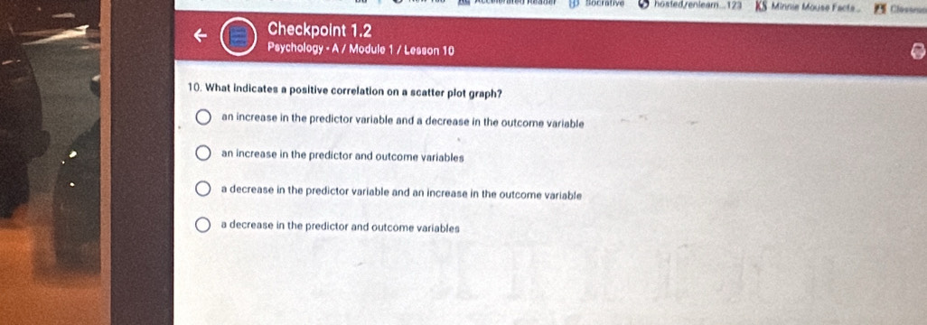 hosted renleam...123 KS Minnie Mouse Facts Clessrúo
Checkpoint 1.2
Psychology - A / Module 1 / Lesson 10
10. What indicates a positive correlation on a scatter plot graph?
an increase in the predictor variable and a decrease in the outcome variable
an increase in the predictor and outcome variables
a decrease in the predictor variable and an increase in the outcome variable
a decrease in the predictor and outcome variables