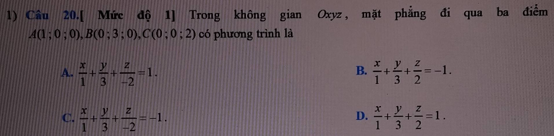 Câu 20.[ Mức độ 1] Trong không gian Oxyz , mặt phẳng đi qua ba điểm
A(1;0;0), B(0;3;0), C(0;0;2) có phương trình là
A.  x/1 + y/3 + z/-2 =1.  x/1 + y/3 + z/2 =-1. 
B.
D.
C.  x/1 + y/3 + z/-2 =-1.  x/1 + y/3 + z/2 =1.