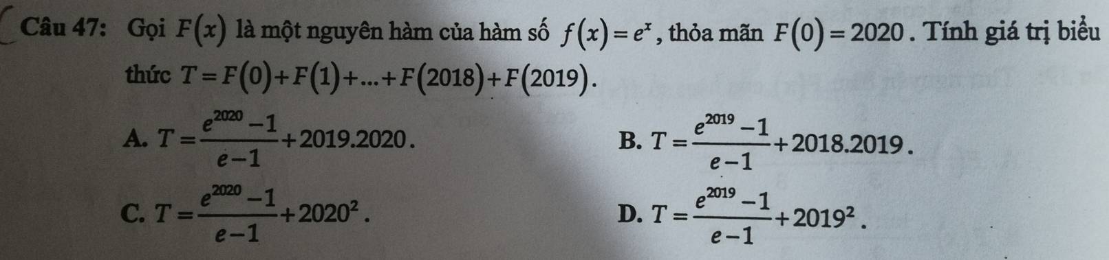 Gọi F(x) là một nguyên hàm của hàm số f(x)=e^x , thỏa mãn F(0)=2020. Tính giá trị biểu
thức T=F(0)+F(1)+...+F(2018)+F(2019).
A. T= (e^(2020)-1)/e-1 +2019.2020. T= (e^(2019)-1)/e-1 +2018.2019. 
B.
C. T= (e^(2020)-1)/e-1 +2020^2. T= (e^(2019)-1)/e-1 +2019^2. 
D.