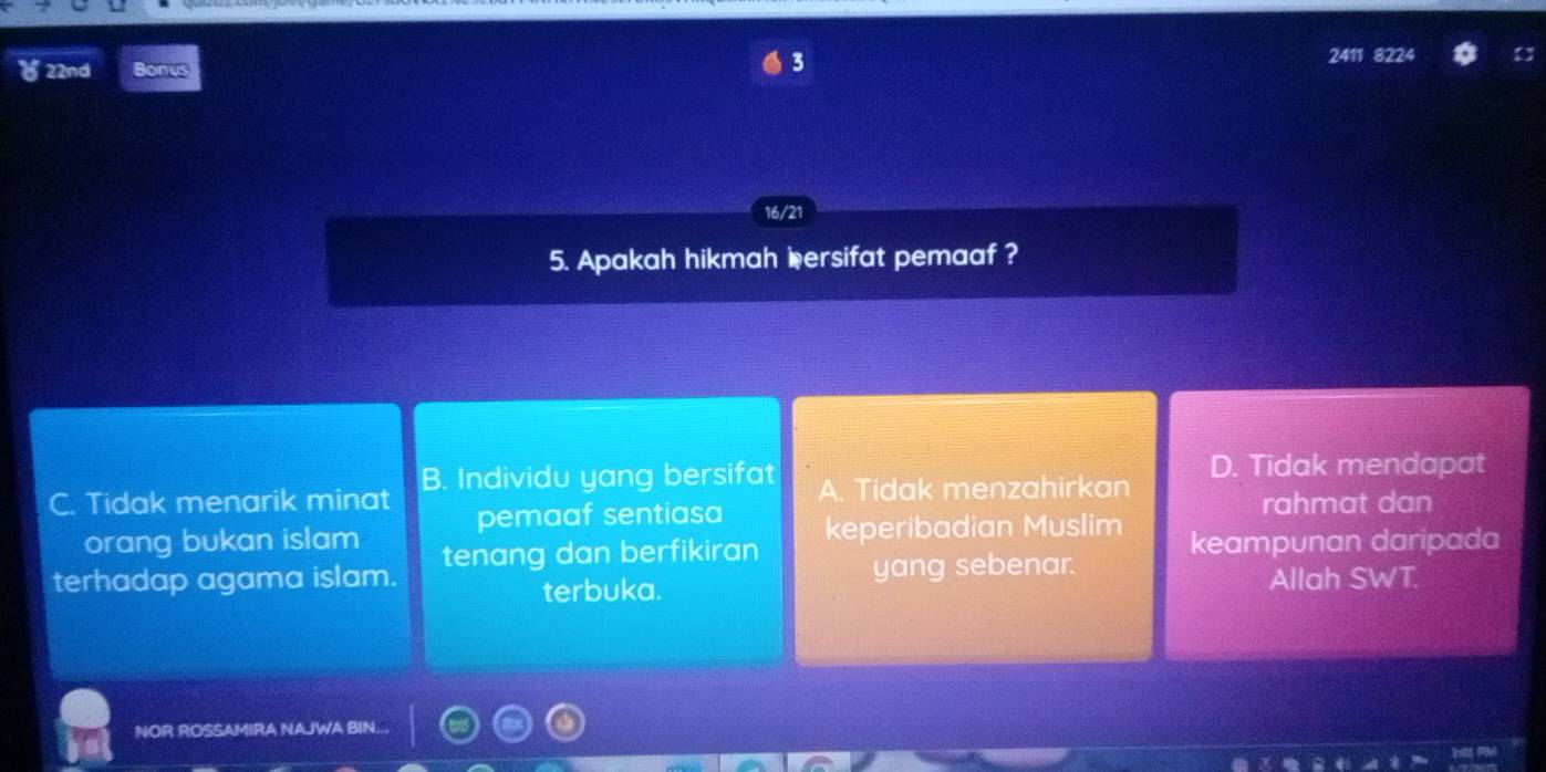 22nd 2411 8224
16/21
5. Apakah hikmah iersifat pemaaf ?
C. Tidak menarik minat B. Individu yang bersifat A. Tidak menzahirkan D. Tidak mendapat
rahmat dan
orang bukan islam pemaaf sentiasa keperibadian Muslim
terhadap agama islam. tenang dan berfikiran yang sebenar. keampunan daripada
terbuka.
Allah SWT.
NOR ROSSAMIRA NAJWA BIN...