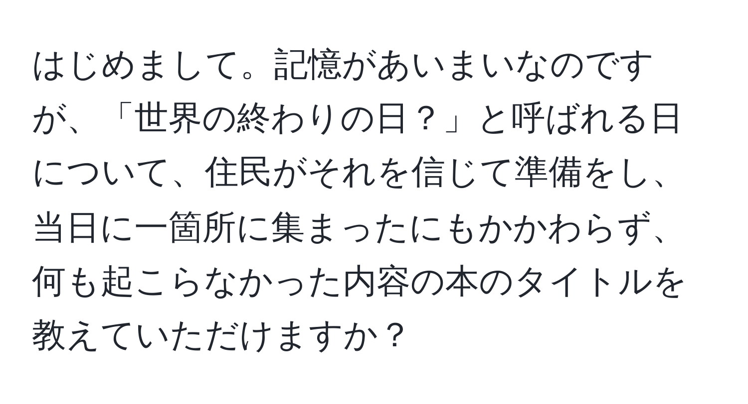 はじめまして。記憶があいまいなのですが、「世界の終わりの日？」と呼ばれる日について、住民がそれを信じて準備をし、当日に一箇所に集まったにもかかわらず、何も起こらなかった内容の本のタイトルを教えていただけますか？